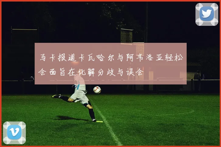 马卡报道卡瓦哈尔与阿韦洛亚轻松会面旨在化解分歧与误会