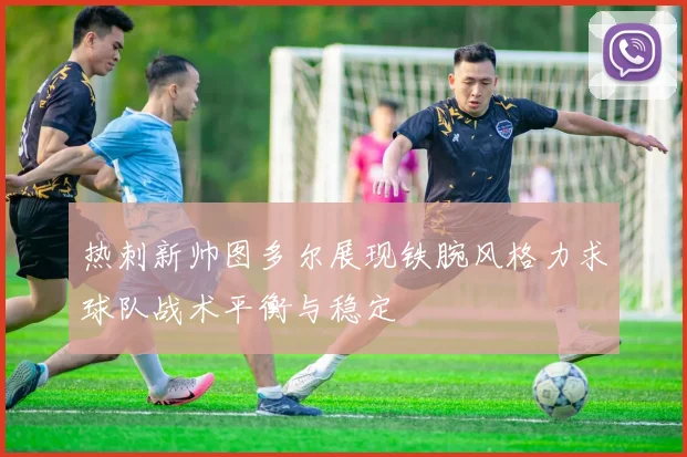 热刺新帅图多尔展现铁腕风格力求球队战术平衡与稳定