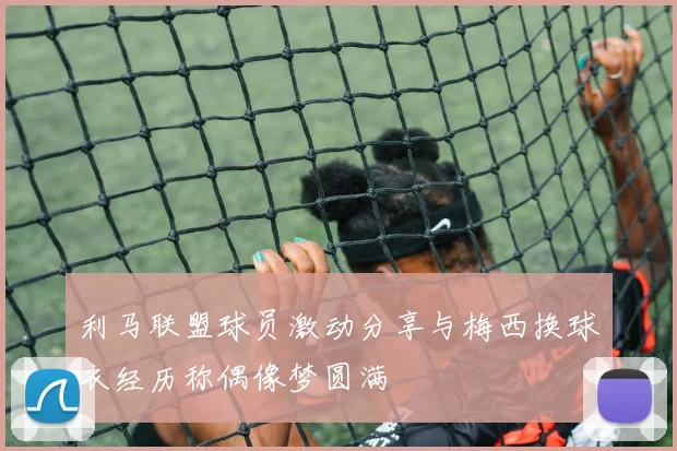 利马联盟球员激动分享与梅西换球衣经历称偶像梦圆满