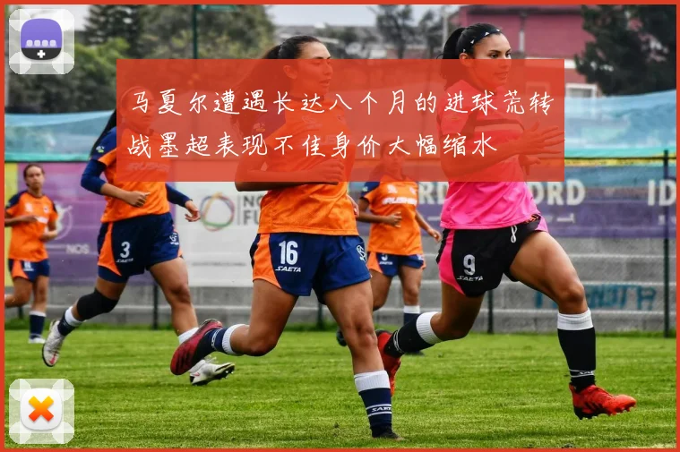 马夏尔遭遇长达八个月的进球荒转战墨超表现不佳身价大幅缩水