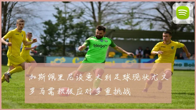 加斯佩里尼谈意大利足球现状尤文罗马需积极应对多重挑战