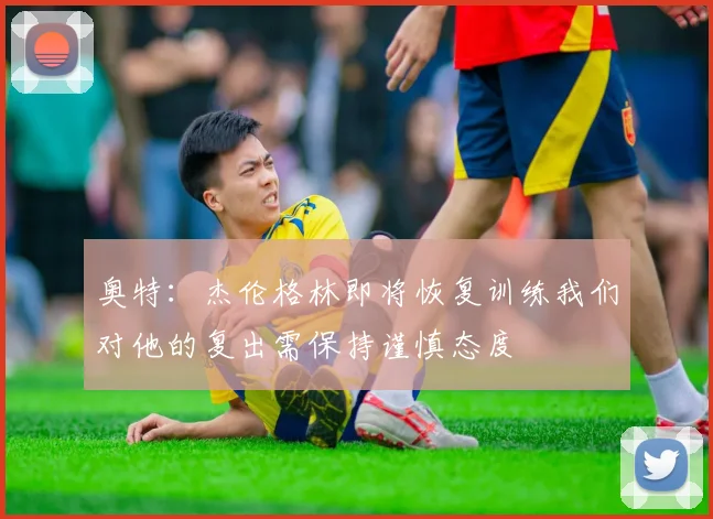 奥特：杰伦格林即将恢复训练我们对他的复出需保持谨慎态度