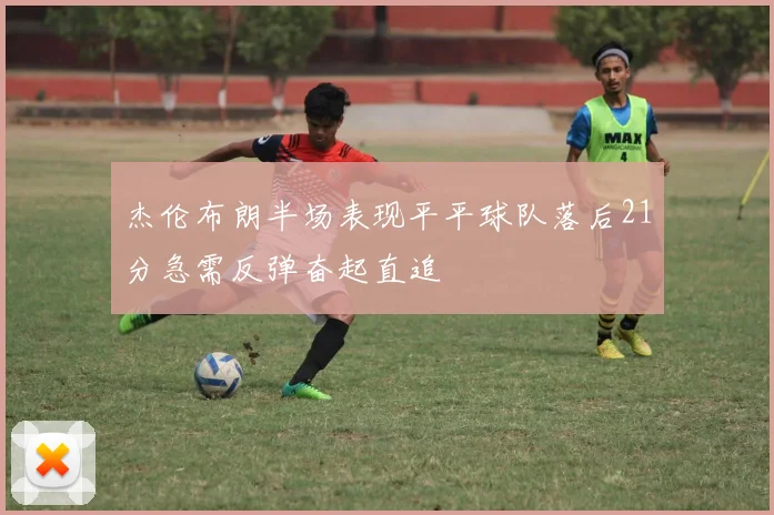 杰伦布朗半场表现平平球队落后21分急需反弹奋起直追