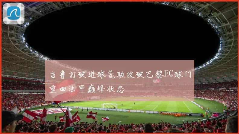 吉鲁打破进球荒助攻破巴黎FC球门重回法甲巅峰状态