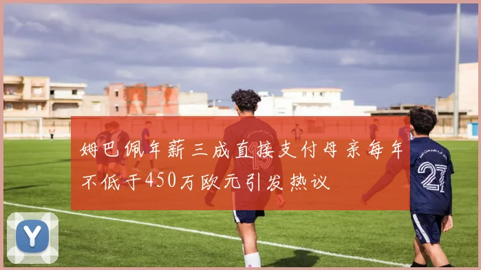 姆巴佩年薪三成直接支付母亲每年不低于450万欧元引发热议