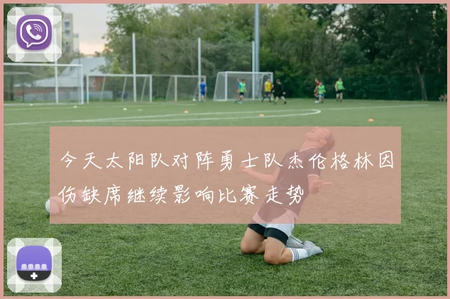 今天太阳队对阵勇士队杰伦格林因伤缺席继续影响比赛走势