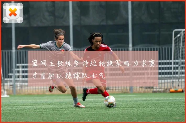 篮网主教练坚持短轮换策略力求赛季首胜以稳球队士气