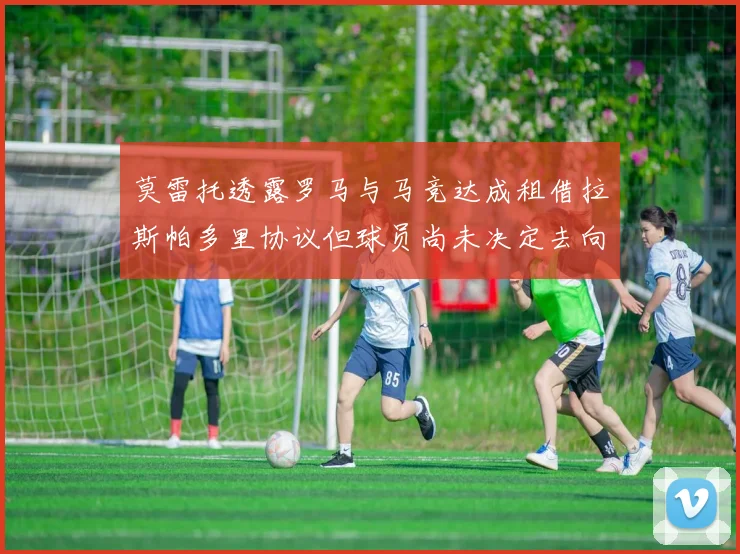 莫雷托透露罗马与马竞达成租借拉斯帕多里协议但球员尚未决定去向