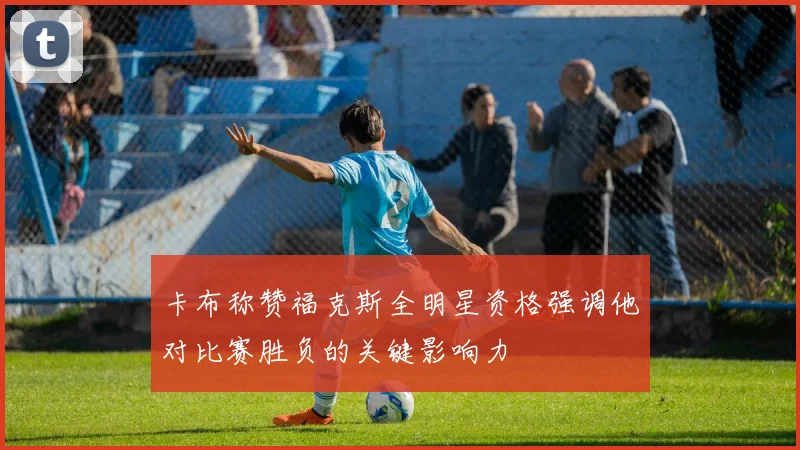 卡布称赞福克斯全明星资格强调他对比赛胜负的关键影响力