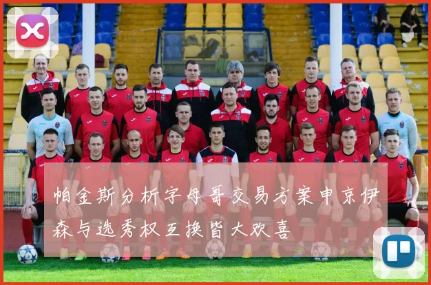 帕金斯分析字母哥交易方案申京伊森与选秀权互换皆大欢喜