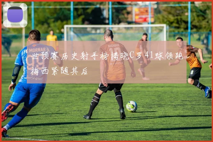 世预赛历史射手榜揭晓C罗41球领跑梅西紧随其后