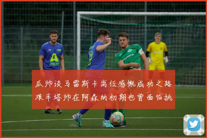 瓜帅谈马雷斯卡离任感慨成功之路艰辛塔帅在阿森纳初期也曾面临挑战