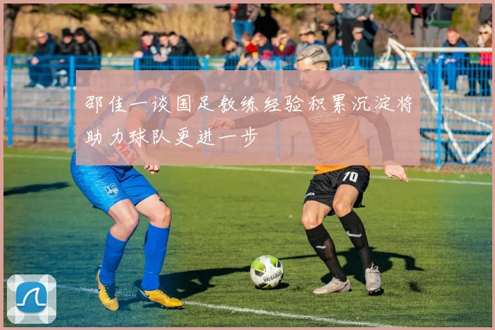 邵佳一谈国足教练经验积累沉淀将助力球队更进一步