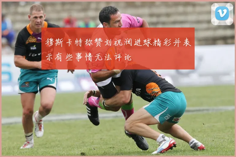 穆斯卡特称赞刘祝润进球精彩并表示有些事情无法评论