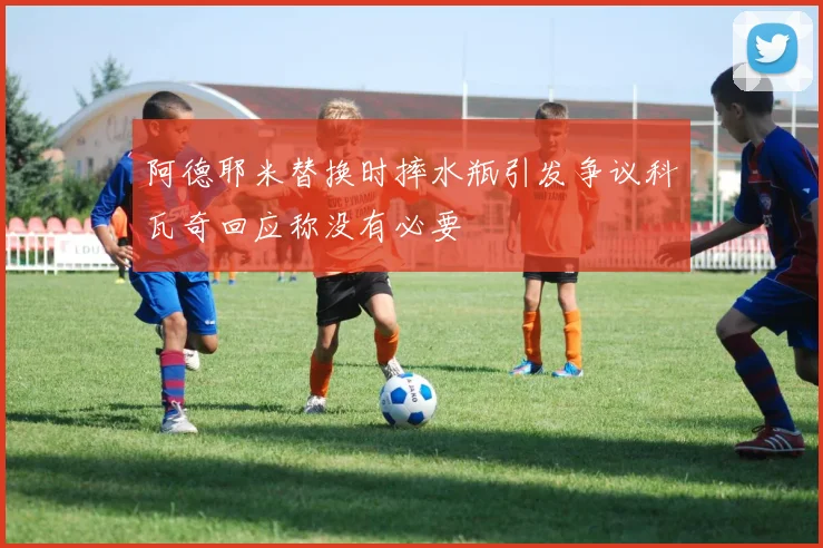 阿德耶米替换时摔水瓶引发争议科瓦奇回应称没有必要