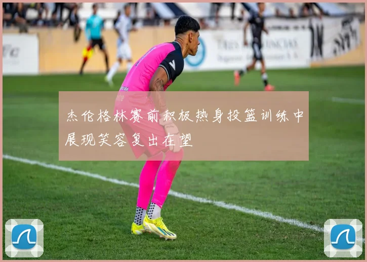 杰伦格林赛前积极热身投篮训练中展现笑容复出在望