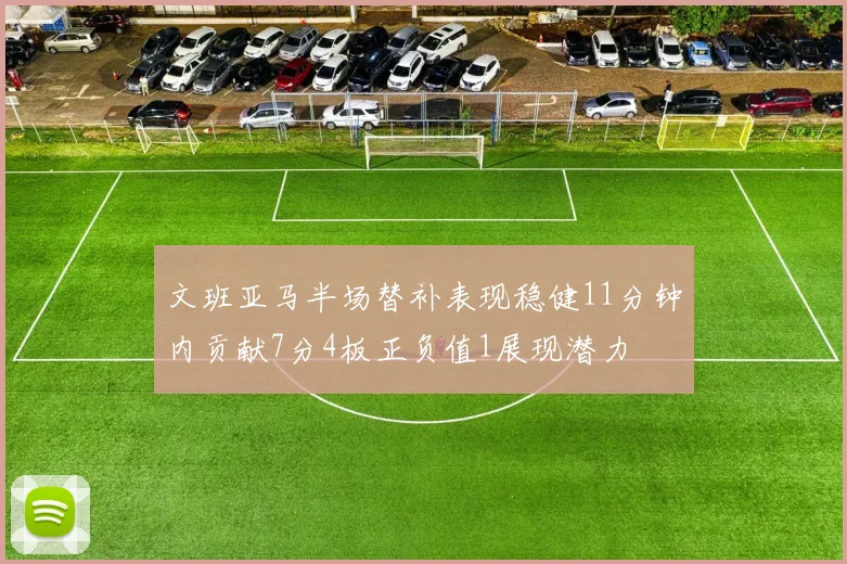 文班亚马半场替补表现稳健11分钟内贡献7分4板正负值1展现潜力