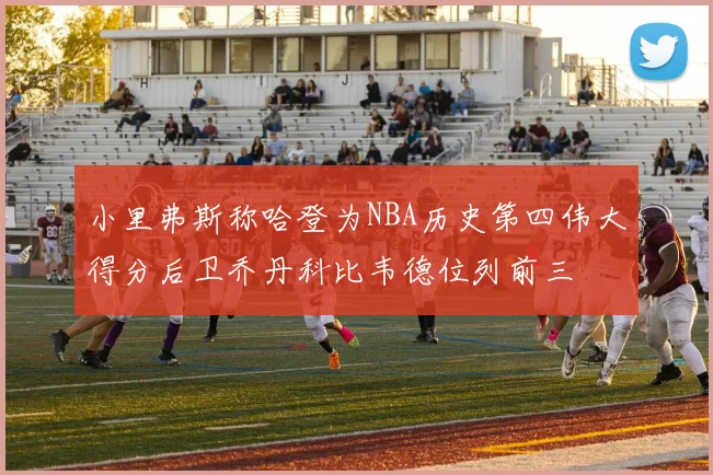 小里弗斯称哈登为NBA历史第四伟大得分后卫乔丹科比韦德位列前三