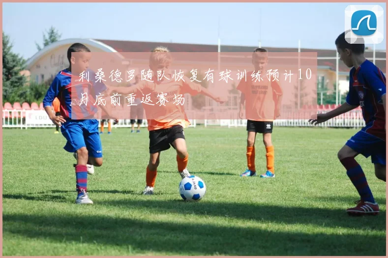 利桑德罗随队恢复有球训练预计10月底前重返赛场