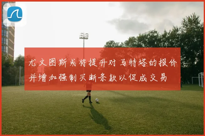 尤文图斯或将提升对马特塔的报价并增加强制买断条款以促成交易