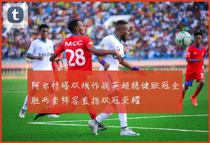 阿尔特塔双线作战英超稳健欧冠全胜两套阵容直指双冠荣耀