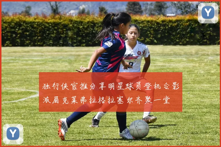 独行侠官推分享明星球员登机合影浓眉克莱弗拉格拉塞尔齐聚一堂