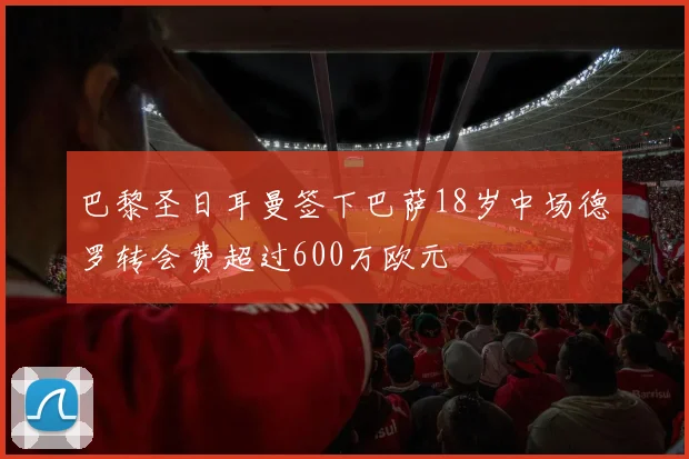 巴黎圣日耳曼签下巴萨18岁中场德罗转会费超过600万欧元