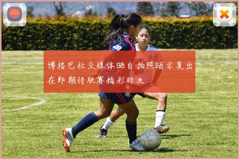 博格巴社交媒体晒自拍照暗示复出在即期待联赛精彩对决