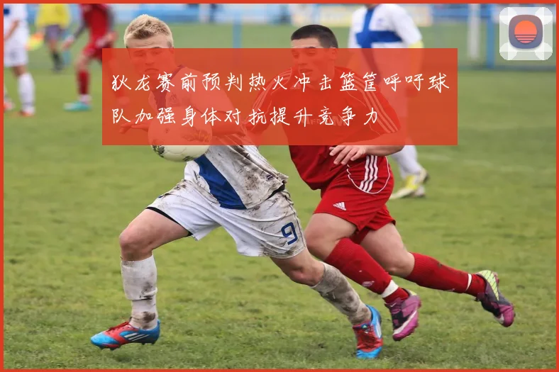 狄龙赛前预判热火冲击篮筐呼吁球队加强身体对抗提升竞争力