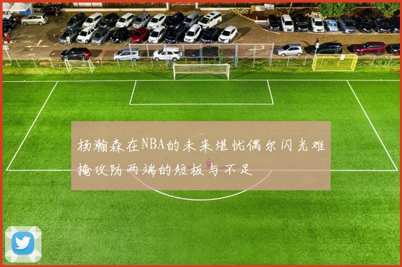 杨瀚森在NBA的未来堪忧偶尔闪光难掩攻防两端的短板与不足