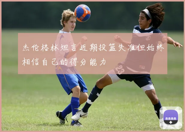 杰伦格林坦言近期投篮失准但始终相信自己的得分能力