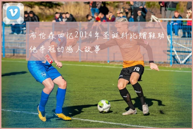 布伦森回忆2014年圣诞科比赠鞋助他夺冠的感人故事