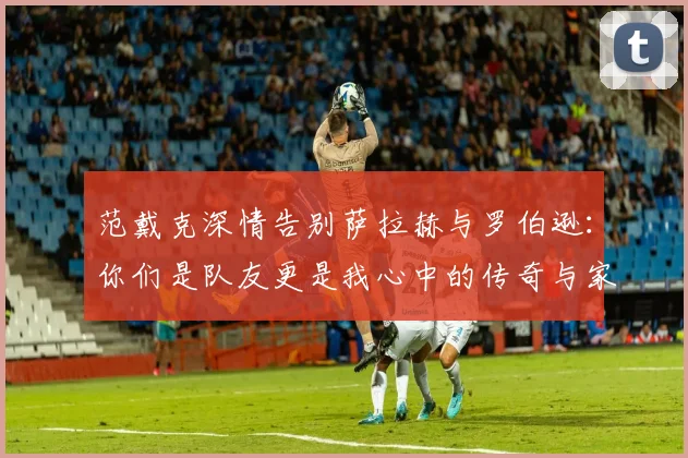 范戴克深情告别萨拉赫与罗伯逊：你们是队友更是我心中的传奇与家人