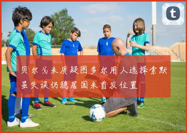 贝尔戈米质疑图多尔用人选择索默虽失误仍稳居国米首发位置