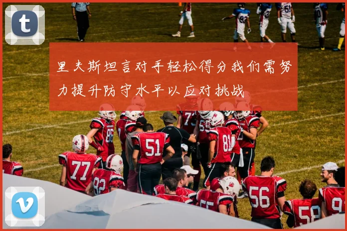 里夫斯坦言对手轻松得分我们需努力提升防守水平以应对挑战